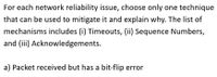 For each network reliability issue, choose only one technique
that can be used to mitigate it and explain why. The list of
mechanisms includes (i) Timeouts, (ii) Sequence Numbers,
and (iii) Acknowledgements.
a) Packet received but has a bit-flip error
