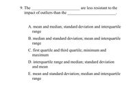 9. The
impact of outliers than the
are less resistant to the
A. mean and median; standard deviation and interquartile
range
B. median and standard deviation; mean and interquartile
range
C. first quartile and third quartile; minimum and
maximum
D. interquartile range and median; standard deviation
and mean
E. mean and standard deviation; median and interquartile
range
