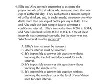 4. Ellie and Alec are each attempting to estimate the
proportion of coffee drinkers who consume more than one
cup of coffee per day. They each obtain a random sample
of coffee drinkers, and, in each sample, the proportion who
drink more than one cup of coffee per day is 0.40. Ellie
and Alec each use their sample data to construct a
confidence interval. Ellie's interval is from 0.286 to 0.514,
and Alec's interval is from 0.346 to 0.474. One of these
intervals was computed correctly, but the other was not.
Which interval must be incorrect?
A. Ellie's interval must be incorrect.
B. Alec's interval must be incorrect.
C. It's impossible to answer this question without
knowing the level of confidence used for each
interval.
D. It's impossible to answer this question without
knowing the sample sizes.
E. It's impossible to answer this question without
knowing the sample sizes or the level of confidence
used for each interval.
