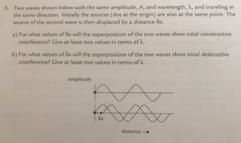 3. Two waves shown below with the same amplitude, A, and wavelength, 2, and traveling in
the same direction. Initially the sources (dot at the origin) are also at the same point. The
source of the second wave is then displaced by a distance dx.
a) For what values of dx will the superposition of the two waves show total constructive
interference? Give at least two values in terms of 2.
b) For what values of 8x will the superposition of the two waves show total destructive
interference? Give at least two values in terms of λ.
amplitude
dx
Av
distance -