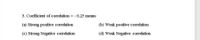 3. Coefficient of correlation = - 0.25 means
(a) Strong positive correlation
(b) Weak positive correlation
(c) Strong Negative correlation
(d) Weak Negative correlation
