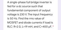 A single-phase full bridge inverter is
fed for a dc source such that
fundamental component of output
voltage is 230 V. The input frequency
is 50 Hz. Find the rms value of
MOSFET and diode currents if load is
RLC: R=2 Q, L=19 mH, and C=400 µF. *
