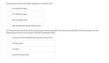 3) A decrease in taxes should be applied in a situation with
a recessionary gap.
an inflationary gap.
low unemployment.
high demand for goods and services.
4) If the economy has been producing at a point where real GDP is less than potential GDP, what fiscal policy can the
federal government use to restore real GDP to potential GDP?
cut government expenditure on goods and services.
increase taxes.
taxes.
raise the interest rate.