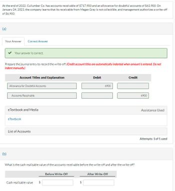 At the end of 2022, Cullumber Co. has accounts receivable of $717,900 and an allowance for doubtful accounts of $63,900. On
January 24, 2023, the company learns that its receivable from Megan Gray is not collectible, and management authorizes a write-off
of $6,900.
(a)
Your Answer Correct Answer
Your answer is correct.
Prepare the journal entry to record the write-off. (Credit account titles are automatically indented when amount is entered. Do not
indent manually.)
(b)
Account Titles and Explanation
Allowance for Doubtful Accounts
Accounts Receivable
eTextbook and Media
eTextbook
List of Accounts
Cash realizable value
Debit
Before Write-Off
6900
What is the cash realizable value of the accounts receivable before the write-off and after the write-off?
Credit
After Write-Off
6900
Assistance Used
Attempts: 1 of 1 used