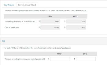 Your Answer Correct Answer (Used)
Compute the ending inventory at September 30 and cost of goods sold using the FIFO and LIFO methods.
The ending inventory at September 30
(b)
Cost of goods sold
69
FIFO
1,890
The sum of ending inventory and cost of goods sold $
12,785
6A
For both FIFO and LIFO, calculate the sum of ending inventory and cost of goods sold.
FIFO
$
LIFO
LA
1,710
12,965
LIFO