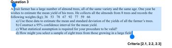 Question 3
A fruit farmer has a large number of almond trees, all of the same variety and the same age. One year he
wishes to estimate the mean yield of his trees. He collects all the almonds from 8 trees and records the
following weights (kg); 36 53 78 67 92 77 59 66
a) Use these data to estimate the mean and standard deviation of the yields of all the farmer's trees.
b) Construct a 95% confidence interval for the mean yield.
c) What statistical assumption is required for your procedure to be valid?
d) How might you select a sample of eight trees from those growing in a large field.
Criteria [2.1, 2.2, 2.3]