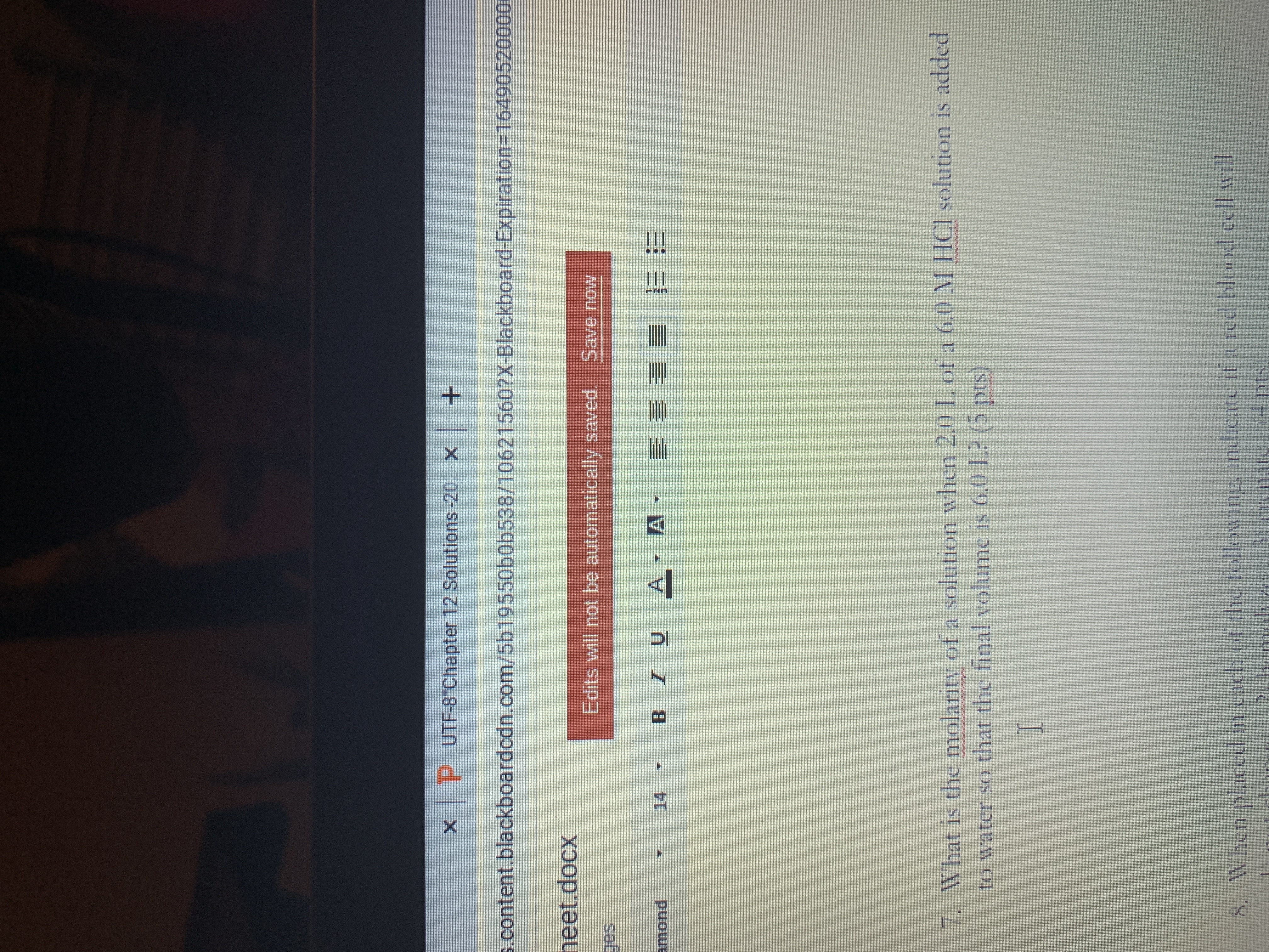 P UTF-8 Chapter 12 Solutions-20 x+
s.content.blackboardcdn.com/5b19550b0b538/10621560?X-Blackboard-Expiration3164905200001
neet.docx
Edits will not be automatically saved. Save now
amond
A
14
三 三 三兰
7. What is the molarity of a solution when 2.0 L. of a 6.0 M HCI solution is added
to water so that the final volume is 6.0 L? (5 pts)
8. When placed in cach of the following, indicate if a red blood cell will
Becrenati
(4 pts

