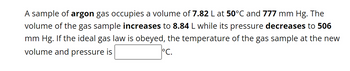 A sample of argon gas occupies a volume of 7.82 L at 50°C and 777 mm Hg. The
volume of the gas sample increases to 8.84 L while its pressure decreases to 506
mm Hg. If the ideal gas law is obeyed, the temperature of the gas sample at the new
volume and pressure is
°C.