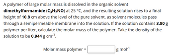 A polymer of large molar mass is dissolved in the organic solvent
dimethylformamide (C3H7NO) at 25 °C, and the resulting solution rises to a final
height of 10.8 cm above the level of the pure solvent, as solvent molecules pass
through a semipermeable membrane into the solution. If the solution contains 3.80 g
polymer per liter, calculate the molar mass of the polymer. Take the density of the
solution to be 0.944 g cm-³.
Molar mass polymer =
g mol-1