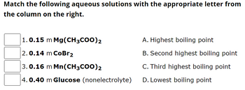 Match the following aqueous solutions with the appropriate letter from
the column on the right.
1.0.15 m Mg(CH3COO)2
2.0.14 m CoBr2
3.0.16 m Mn(CH3COO)2
4.0.40 m Glucose (nonelectrolyte)
A. Highest boiling point
B. Second highest boiling point
C. Third highest boiling point
D. Lowest boiling point