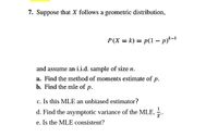 7. Suppose that X follows a geometric distribution,
P(X = k) = p(1 - p)*-1
and assume an i.i.d. sample of size n.
a. Find the method of moments estimate of p.
b. Find the mle of p.
c. Is this MLE an unbiased estimator?
d. Find the asymptotic variance of the MLE, ..
e. Is the MLE consistent?
