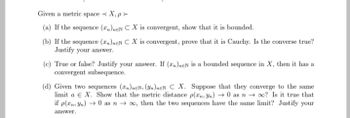 Given a metric space.
<X,p>
(a) If the sequence (n)neN CX is convergent, show that it is bounded.
(b) If the sequence (Tn)neN C X is convergent, prove that it is Cauchy. Is the converse true?
Justify your answer.
(c) True or false? Justify your answer. If (n)neN is a bounded sequence in X, then it has a
convergent subsequence.
(d) Given two sequences (zn)neN, (n)nEN C X. Suppose that they converge to the same
limit a € X. Show that the metric distance p(x, yn) → 0 as noo? Is it true that
if p(xn, Yn) → 0 as noo, then the two sequences have the same limit? Justify your
answer.