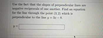 Use the fact that the slopes of perpendicular lines are
negative reciprocals of one another. Find an equation
for the line through the point (3, 2) which is
perpendicular to the line y = 3x - 8.
y =