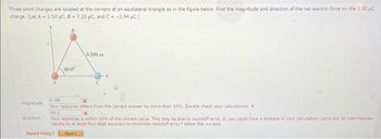 Three point charges are located at the corners of an equilateral triangle as in the figure below. Find the magnitude and direction of the net electric force on the 1.50 UC
charge. (Let A 1.50 μC, B = 7.20 µC, and C= -3.94 µC.)
magnitude
direction
60.0
Need Help?
0.500 m
0.185
X
Your response differs from the correct answer by more than 10%. Double check your calculations. N
843
x
Your response is within 10% of the correct value. This may be due to roundoff error, or you could have a mistake in your calculation Carry out all intermediate
results to at least four-digit accuracy to minimize roundoff error. below the +x-axis
