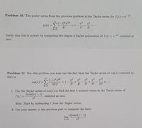 Problem 10. The power series from the previous problem is the Taylor series for f(a) = e .
00
(-1)*2k
x2
= 1-
1!
a4
p(x) =E
k!
2!
k=0
Verify that this is correct by computing the degree 4 Taylor polynomial of f(r) = e- centered at
zero.
Problem 11. For this problem you may use the fact that the Taylor series of cos(x) centered at
zero is
(-1)*72k
(2k)!
g10
+..
10!
cos(r)
=1-
2!
6!
8!
4!
k=0
1. Use the Taylor series of cos(x) to find the first 5 nonzero terms in the Taylor series of
2(cos(z) – 1)
f(2) =
centered at zero.
Hint: Start by subtracting 1 from the Taylor series.
2. Use your answer to the previous part to compute the limit:
2(cos(x) – 1)
lim
