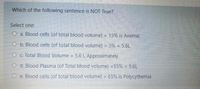 Which of the following sentence is NOT True?
Select one:
O a. Blood cells (of total blood volume) = 15% is Anemic
O b. Blood cells (of total blood volume) = 3% x 5.6L
O c. Total Blood Volume = 5.6 L Approximately
%3D
O d. Blood Plasma (of Total blood volume) =55% x 5.6L
O e. Blood cells (of total blood volume) = 65% is Polycythemia
%3D

