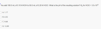 You add 100.0 mL of 0.10 M KOH to 50.0 mL of 0.20M HCIO. What is the pH of the resulting solution? Ka for HCIO = 3.5x10-8
O A. 1.17
O B. 4.32
) C. 9.68
O D. 12.89
