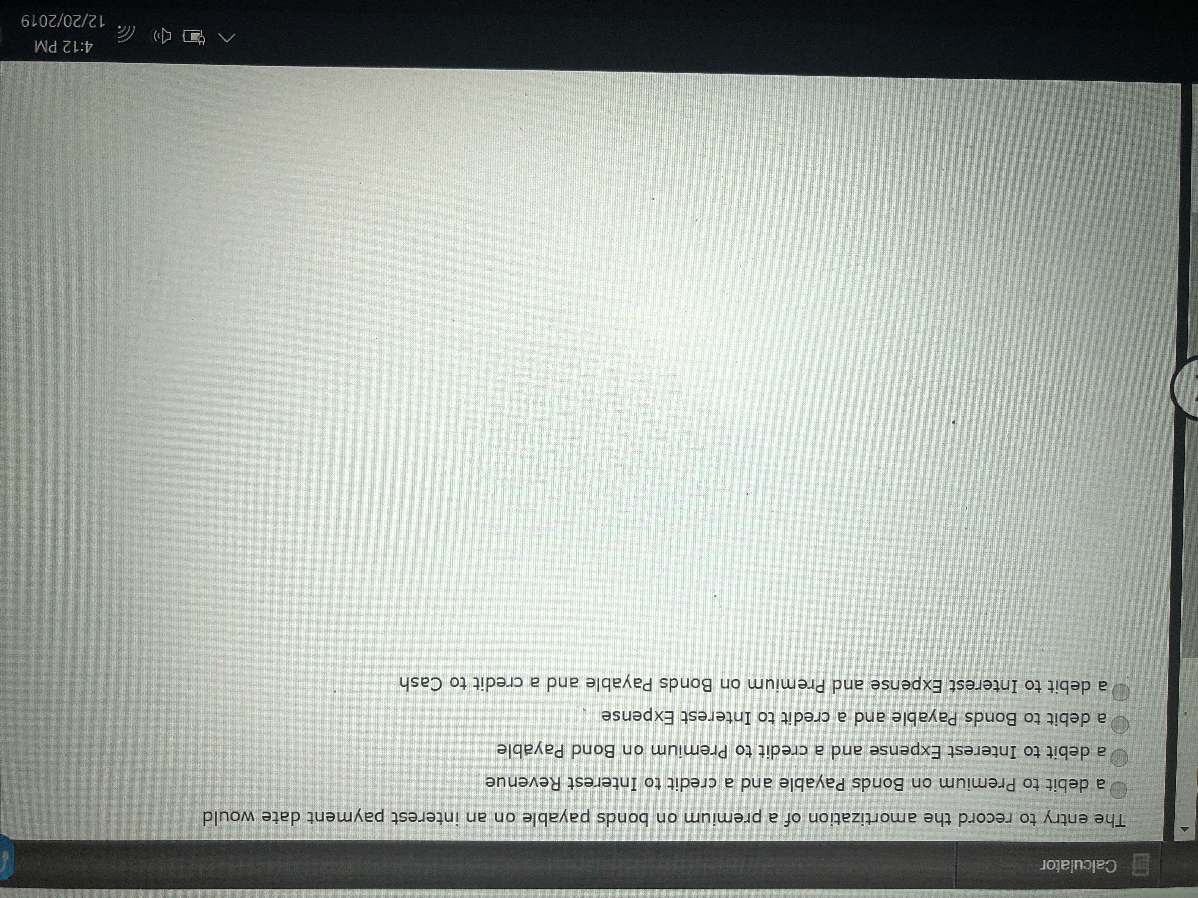 E Calculator
The entry to record the amortization of a premium on bonds payable on an interest payment date would
a debit to Premium on Bonds Payable and a credit to Interest Revenue
a debit to Interest Expense and a credit to Premium on Bond Payable
a debit to Bonds Payable and a credit to Interest Expense
a debit to Interest Expense and Premium on Bonds Payable and a credit to Cash
4:12 PM
12/20/2019
