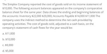 The Simplex Company reported the cost of goods sold on its income statement of
$10,000. The following account balances appeared on the company's comparative
balance sheet for the same year: Data shows the ending and beginning balances of
the accounts: Inventory $22,000 $20,000; Accounts Payable $14,000 $11,000 The
company uses the indirect method to determine the net cash provided by
operating activities. The cost of goods sold, adjusted to a cash basis, on the
company's statement of cash flows for the year would be:
a. $11,000
b. $10,000
c. $9,000
d. $5,000