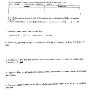 1. Which of the following compounds would be soluble or insoluble? (3 pts)
KCI
Hg2Cl2
(NH4)2CO3
Soluble
Cr(NO3)6
CaSO4
PbCl2
Insoluble
2. Predict the products and circle P if the reaction is a precipitation or NR for no reaction.
(1.5 pts)
Sodium carbonate and copper (II) sulfate react to form what products?
P
NR
3. Balance the following reaction: (1 pts)
C10H22(g) +
O2(l) →
_CO2(aq) +
H2O(g)
4. How many grams of oxygen are present in 0.245 g of potassium sorbate (KC6H7O2)? (2
pts)
5. a. Oxygen-15 is a positron emitter. Write a balanced nuclear equation for the loss of a
positron. (1.5 pts)
b. Oxygen-15 is a beta (negatron) emitter. Write a balanced nuclear equation for the loss of
a negatron.
b. Oxygen-15 is an alpha emitter. Write a balanced nuclear equation for the loss of an alpha
particle.