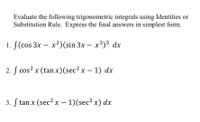 Evaluate the following trigonometric integrals using Identities or
Substitution Rule. Express the final answers in simplest form.
1. f(cos 3x - x²) (sin 3x- x³)5 dx
2. f cos²x (tan x) (sec² x − 1) dx
-
3. f tan x (sec² x - 1)(sec² x) dx