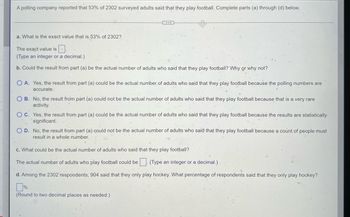 ## Statistics Exercise on Surveyed Adults Playing Football

A polling company reported that 53% of 2302 surveyed adults said that they play football. Complete parts (a) through (d) below.

### a. What is the exact value that is 53% of 2302?

The exact value is ⬜.
(Type an integer or a decimal.)

### b. Could the result from part (a) be the actual number of adults who said that they play football? Why or why not?

- ⭕ **A.** Yes, the result from part (a) could be the actual number of adults who said that they play football because the polling numbers are accurate.
- ⭕ **B.** No, the result from part (a) could not be the actual number of adults who said that they play football because that is a very rare activity.
- ⭕ **C.** Yes, the result from part (a) could be the actual number of adults who said that they play football because the results are statistically significant.
- ⭕ **D.** No, the result from part (a) could not be the actual number of adults who said that they play football because a count of people must result in a whole number.

### c. What could be the actual number of adults who said that they play football?

The actual number of adults who play football could be ⬜.
(Type an integer or a decimal.)

### d. Among the 2302 respondents, 904 said that they only play hockey. What percentage of respondents said that they only play hockey?

⬜%
(Round to two decimal places as needed.)