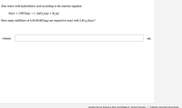 Zinc reacts with hydrochloric acid according to the reaction equation
Zn(s) + 2 HCI(aq)
ZnCl, (aq) + H, (g)
How many milliliters of 6.50 M HCl(aq) are required to react with 2.85 g Zn(s)?
volume:
mL
Question Source: McQuarrie, Rock, And Gallogly 4e - General Chemsitry
Publisher: University Science Books
