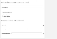 A sample of 8.51 g of solid calcium hydroxide is added to 35.0 mL of 0.480 M aqueous hydrochloric acid.
Write the balanced chemical equation for the reaction. Physical states are optional.
chemical equation:
What is the limiting reactant?
hydrochloric acid
calcium hydroxide
How many grams of salt are formed after the reaction is complete?
mass of salt:
How many grams of the excess reactant remain after the reaction is complete?
excess reactant remaining:
g
