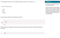 A 6.79 g sample of NH, gas and a 6.79 g sample of HCl gas are mixed in a 1.50 L flask at 25 °C.
< EFeedback
You have not correctly determined the
mass of NH,Cl formed.
Identify the limiting reagent.
Convert the given mass of the limiting
reagent to the mass of NH,Cl using the
NH;
mole ratio from the balanced chemical
HCI
equation and the molar masses for both
NH,CI
the limiting reagent and the NH,Cl as
conversion factors.
How many grams of NH,Cl will be formed by this reaction?
0.273
mass:
Incorrect
What is the pressure in atmospheres of the gas remaining in the flask? Ignore the volume of solid NH,Cl produced by
the reaction.
P =
3.42
