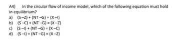 A4) In the circular flow of income model, which of the following equation must hold
in equilibrium?
a) (S-Z) + (NT-G) = (X-I)
b)
(S-C) + (NT-G) = (X-Z)
c) (S-1) + (NT-G) = (X-C)
(S-1) + (NT-G) = (X-Z)
d)