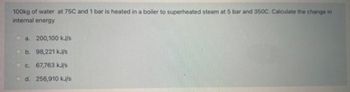 100kg of water at 75C and 1 bar is heated in a boiler to superheated steam at 5 bar and 350C. Calculate the change in
internal energy
a. 200,100 kJ/s
b. 98,221 kJ/s
c. 67,763 kJ/s
d. 256,910 kJ/s