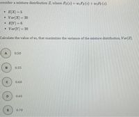 Consider a mixture distribution Z, where Fz(z) = wiFx(z) + w2Fy (2).
E[X] = 5
| Var|X]= 20
EY] = 6
• Var Y]= 20
Calculate the value of wi that maximizes the variance of the mixture distribution, Var Z.
A
0.50
B
0.55
0.60
0.65
E
0.70
