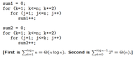 sum1 = 0;
for (k=1; k<=n; k*=2)
for (j=1; j<=n; j++)
sum1++;
sum2 = 0;
for (k=1; k<=n; k*=2)
for (j=1; j<=k; j++)
sum2++;
%3D
log n
alogn-1
[First is E" n = O(n log n). Second is E 2k = O(n).]
k=1
ーk=0
