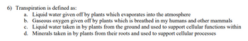 6) Transpiration is defined as:
a. Liquid water given off by plants which evaporates into the atmosphere
b. Gaseous oxygen given off by plants which is breathed in my humans and other mammals
c. Liquid water taken in by plants from the ground and used to support cellular functions within
d. Minerals taken in by plants from their roots and used to support cellular processes