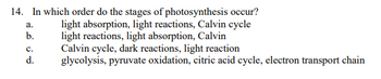 14. In which order do the stages of photosynthesis occur?
light absorption, light reactions, Calvin cycle
light reactions, light absorption, Calvin
a.
b.
C.
d.
Calvin cycle, dark reactions, light reaction
glycolysis, pyruvate oxidation, citric acid cycle, electron transport chain