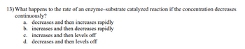 13) What happens to the rate of an enzyme-substrate catalyzed reaction if the concentration decreases
continuously?
a. decreases and then increases rapidly
b. increases and then decreases rapidly
c. increases and then levels off
d. decreases and then levels off