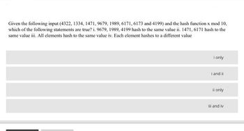 Given the following input (4322, 1334, 1471, 9679, 1989, 6171, 6173 and 4199) and the hash function x mod 10,
which of the following statements are true? i. 9679, 1989, 4199 hash to the same value ii. 1471, 6171 hash to the
same value iii. All elements hash to the same value iv. Each element hashes to a different value
I only
i and ii
ii only
ili and iv