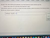 One day in lab, while washing some glassware, your friend Hamad (an expert chemist) says this:
"Soluble metal oxides form hydroxides when dissolved in water."
Using Hamad's statement, and what you already know about chemistry, predict the products of the following reaction.
Be sure your chemical equation is balanced!
CaO(aq) + H,O(1) - |
ローロ
ロ+ロ
O 2021 McG
SPEVA
JAN
