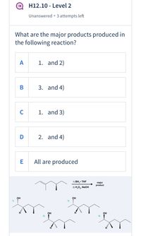 H12.10 - Level 2
Unanswered • 3 attempts left
What are the major products produced in
the following reaction?
A
1. and 2)
В
3. and 4)
C
1. and 3)
2. and 4)
All are produced
1) Вн, - THF
major
product
2) Н,о, NaoH
OH
3)
OH
1)
OH
2)
он
4)
H.
