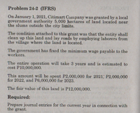 Problem 24-2 (IFRS)
On January 1, 2021, Citimart Company was granted by a local
government authority 5,000 hectares of land located near
the slums outside the city limits.
The condition attached to this grant was that the entity shall
clean up this land and lay roads by employing laborers from
the village where the land is located.
The government has fixed the minimum wage payable to the
workers.
The entire operation will take 3 years and is estimated to
cost P10,000,000.
This amount will be spent P2,000,000 for 2021, P2,000,000
for 2022, and P6,000,000 for 2023.
The fair value of this land is P12,000,000.
Required:
Prepare journal entries for the current year in connection with
the grant.
