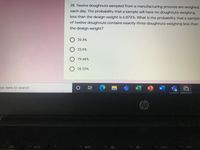 28. Twelve doughnuts sampled from a manufacturing process are weighed
each day. The probability that a sample will have no doughnuts weighing
less than the design weight is 6.872%. What is the probability that a sample
of twelve doughnuts contains exactly three doughnuts weighing less than
the design weight?
20.5%
23.6%
79.46%
28.35%
pe here to search
W
hp
