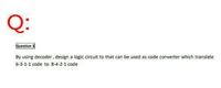 Q:
Question 3
By using decoder, design a logic circuit to that can be used as code converter which translate
6-3-1-1 code to 8-4-2-1 code
