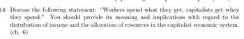 14. Discuss the following statement: "Workers spend what they get, capitalists get whey
they spend." You should provide its meaning and implications with regard to the
distribution of income and the allocation of resources in the capitalist economic system.
(ch. 6)