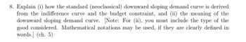 8. Explain (i) how the standard (neoclassical) downward sloping demand curve is derived
from the indifference curve and the budget constraint, and (ii) the meaning of the
downward sloping demand curve. [Note: For (ii), you must include the type of the
good considered. Mathematical notations may be used, if they are clearly defined in
words.] (ch. 5)