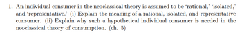 1. An individual consumer in the neoclassical theory is assumed to be 'rational,’ ‘isolated,'
and 'representative.' (i) Explain the meaning of a rational, isolated, and representative
consumer. (ii) Explain why such a hypothetical individual consumer is needed in the
neoclassical theory of consumption. (ch. 5)