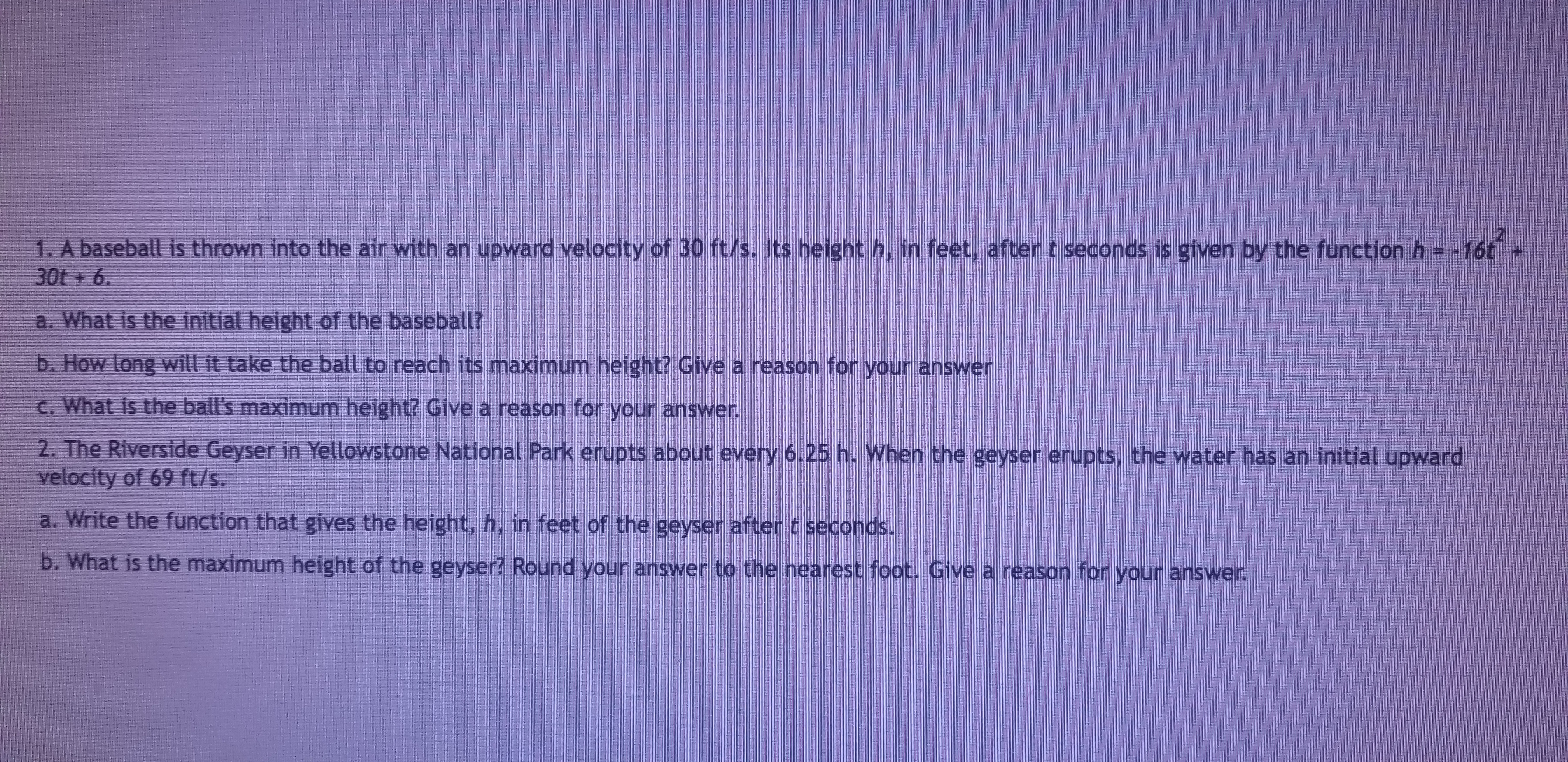 1. A baseball is thrown into the air with an upward velocity of 30 ft/s. Its height h, in feet, after t seconds is given by the function h16t
30t+ 6.
a. What is the initial height of the baseball?
b. How long will it take the ball to reach its maximum height? Give a reason for your answer
c. What is the ball's maximum height? Give a reason for your answer
2. The Riverside Geyser in Yellowstone National Park erupts about every 6.25 h. When the geyser erupts, the water has an initial upward
velocity of 69 ft/s.
a. Write the function that gives the height, h, in feet of the geyser after t seconds.
b. What is the maximum height of the geyser? Round your answer to the nearest foot. Give a reason for your answer.
