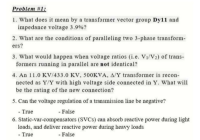 roblem
1. What does it mean by a transformer vector group Dy11 and
impedance voltage 3.9%?
2. What are the conditions of paralleling two 3-phase transform-
ers?
3. What would happen when voltage ratios (i.e. V1/V2) of trans-
formers running in parallel are not identical?
