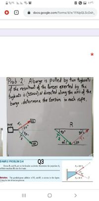 docs.google.com/forms/d/e/1FAlpQLScDsh_
Prob 2: Abarge is pulled by two tugboats
if the resultant of the forces exerted by the
tugbeats is (2500) N directed along the añis of the
barge idetermine the tension in eoch rope,
Parye
R
30
307
4530
SAMPLE PROBLEM 2/4
Q3
Fores F, aad F act oa the hracket as shown. Drernine the pcjostion P,
of their resaltant Ronte the b-asis
F 100N
Solution. The panleləgram addtion of P, and F; is shoan in the fgue.
Using the law of cosins gives us
II
