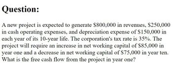 Question:
A new project is expected to generate $800,000 in revenues, $250,000
in cash operating expenses, and depreciation expense of $150,000 in
each year of its 10-year life. The corporation's tax rate is 35%. The
project will require an increase in net working capital of $85,000 in
year one and a decrease in net working capital of $75,000 in year ten.
What is the free cash flow from the project in year one?