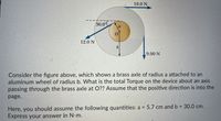 10.0 N
30.0°
12.0 N
9.00 N
Consider the figure above, which shows a brass axle of radius a attached to an
aluminum wheel of radius b. What is the total Torque on the device about an axis
passing through the brass axle at O?? Assume that the positive direction is into the
page.
Here, you should assume the following quantities: a = 5.7 cm and b = 30.0 cm.
Express your answer in N-m.
%3D
